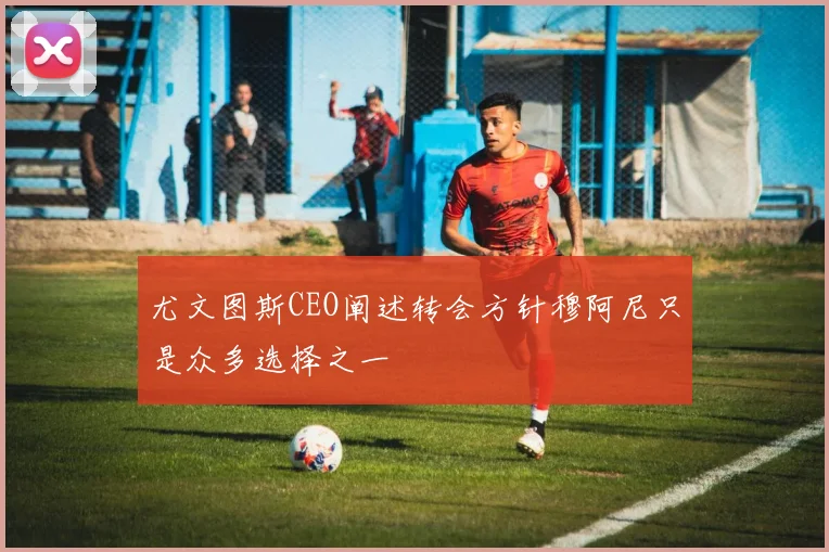 尤文图斯CEO阐述转会方针穆阿尼只是众多选择之一