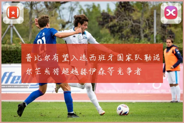 普比尔有望入选西班牙国家队勒诺尔芒或将超越赫伊森等竞争者