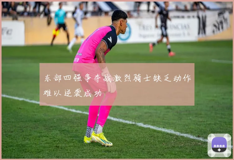 东部四强争夺战激烈骑士缺乏动作难以逆袭成功