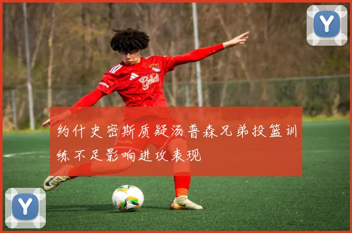 约什史密斯质疑汤普森兄弟投篮训练不足影响进攻表现