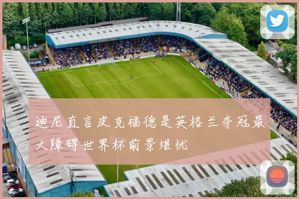 迪尼直言皮克福德是英格兰夺冠最大障碍世界杯前景堪忧
