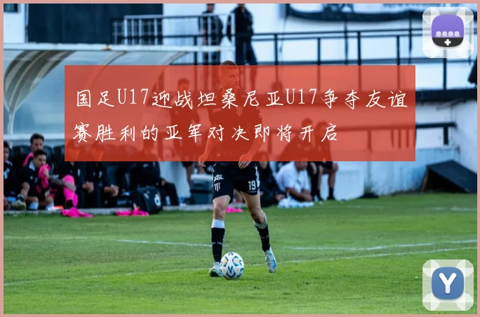 国足U17迎战坦桑尼亚U17争夺友谊赛胜利的亚军对决即将开启