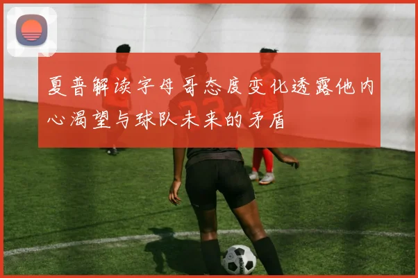 夏普解读字母哥态度变化透露他内心渴望与球队未来的矛盾
