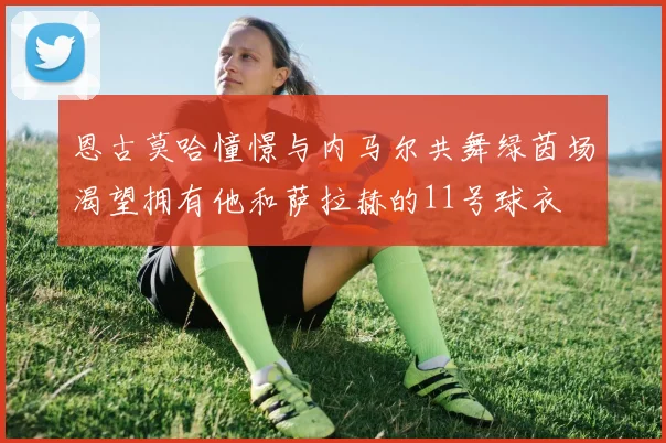 恩古莫哈憧憬与内马尔共舞绿茵场渴望拥有他和萨拉赫的11号球衣