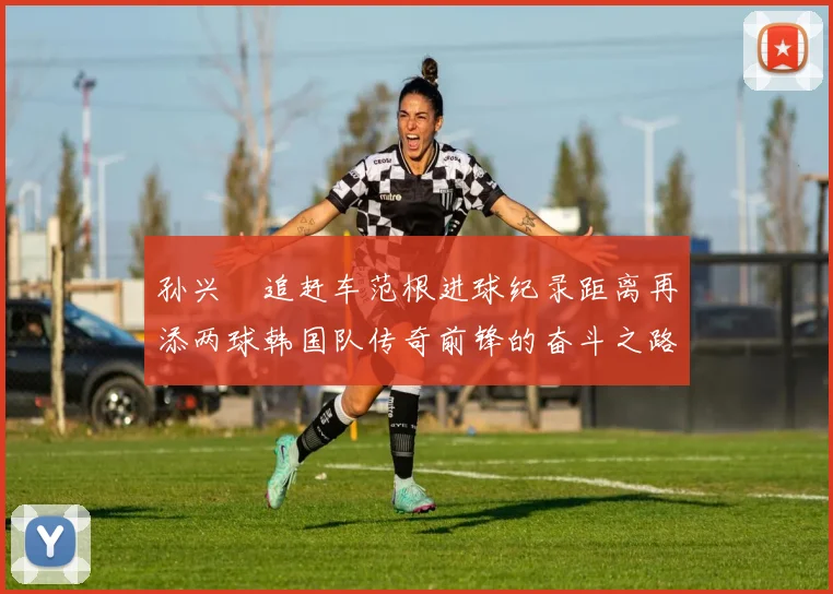 孙兴慜追赶车范根进球纪录距离再添两球韩国队传奇前锋的奋斗之路