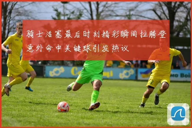 骑士活塞最后时刻精彩瞬间拉胯登意外命中关键球引发热议
