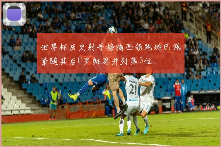 世界杯历史射手榜梅西领跑姆巴佩紧随其后C罗凯恩并列第3位