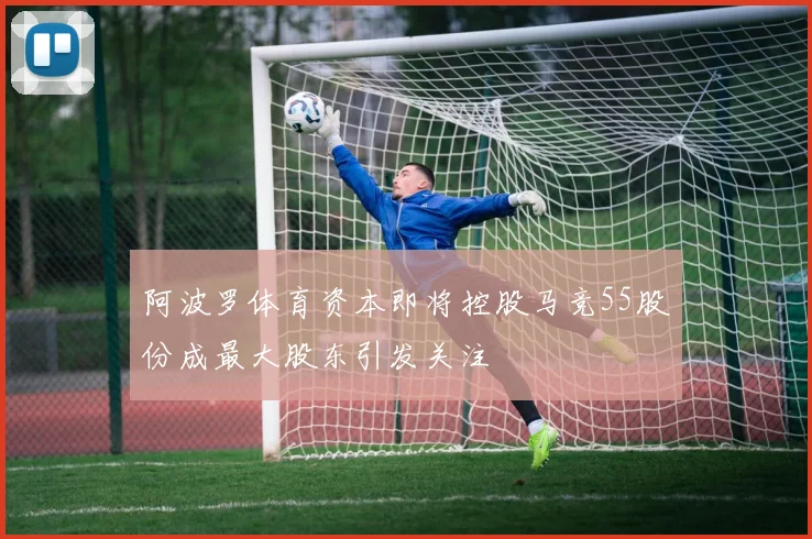 阿波罗体育资本即将控股马竞55股份成最大股东引发关注