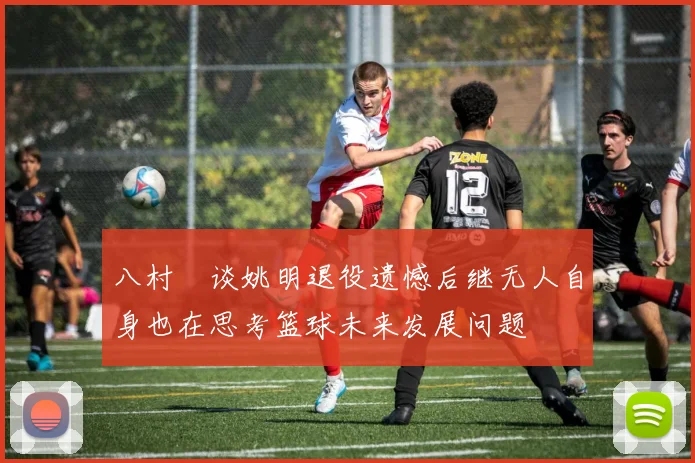 八村塁谈姚明退役遗憾后继无人自身也在思考篮球未来发展问题