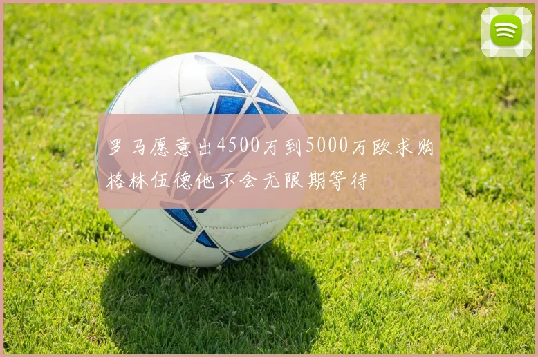 罗马愿意出4500万到5000万欧求购格林伍德他不会无限期等待