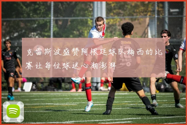 克雷斯波盛赞阿根廷球队梅西的比赛让每位球迷心潮澎湃