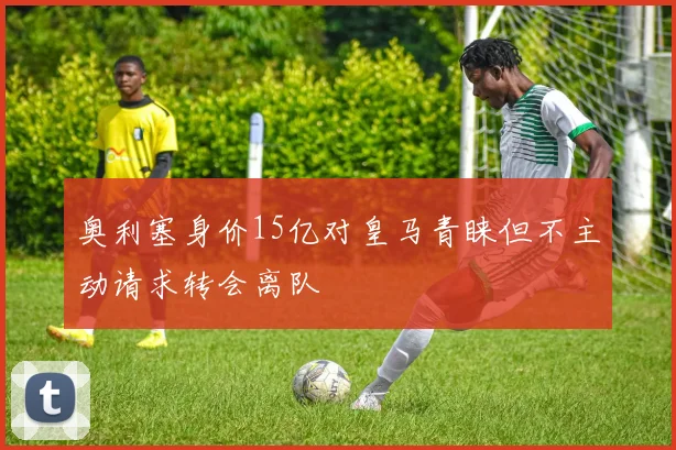 奥利塞身价15亿对皇马青睐但不主动请求转会离队