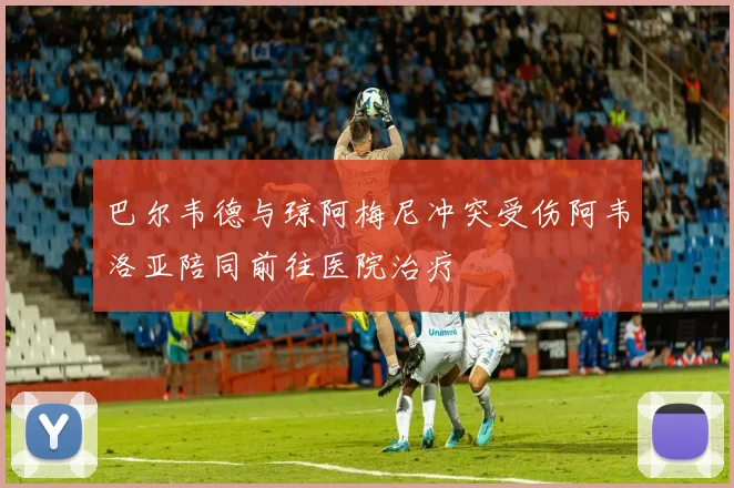 巴尔韦德与琼阿梅尼冲突受伤阿韦洛亚陪同前往医院治疗