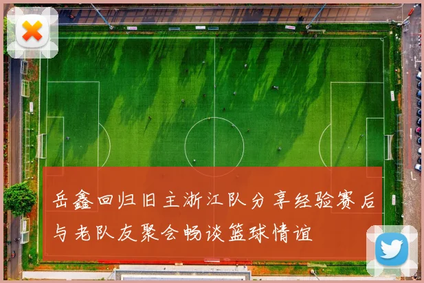 岳鑫回归旧主浙江队分享经验赛后与老队友聚会畅谈篮球情谊