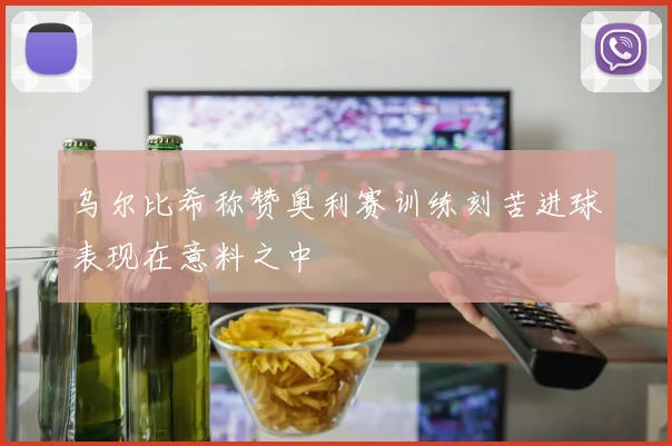 乌尔比希称赞奥利赛训练刻苦进球表现在意料之中