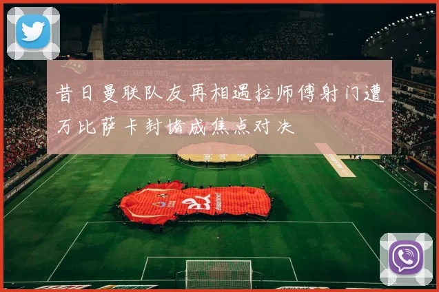 昔日曼联队友再相遇拉师傅射门遭万比萨卡封堵成焦点对决