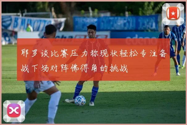 耶罗谈比赛压力称现状轻松专注备战下场对阵佛得角的挑战