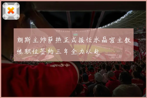 朗斯主帅萨热正式接任水晶宫主教练职位签约三年全力以赴