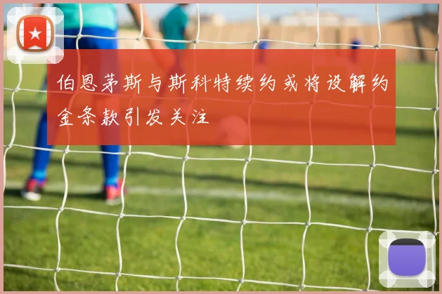 伯恩茅斯与斯科特续约或将设解约金条款引发关注