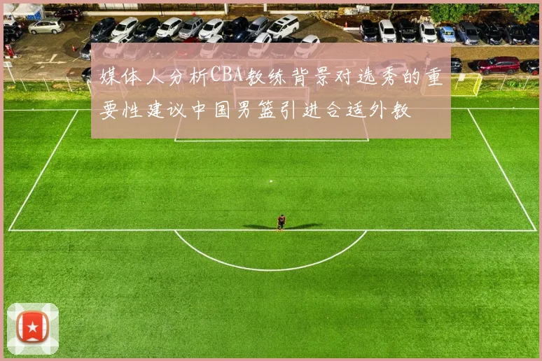媒体人分析CBA教练背景对选秀的重要性建议中国男篮引进合适外教