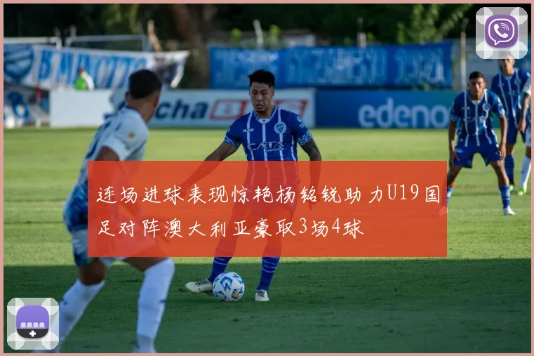连场进球表现惊艳杨铭锐助力U19国足对阵澳大利亚豪取3场4球