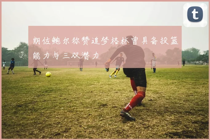 朗佐鲍尔称赞追梦格林曾具备投篮能力与三双潜力