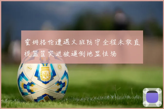 霍姆格伦遭遇文班防守全程未敢直视篮筐突进被逼倒地显怯场