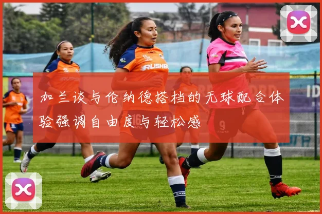 加兰谈与伦纳德搭档的无球配合体验强调自由度与轻松感