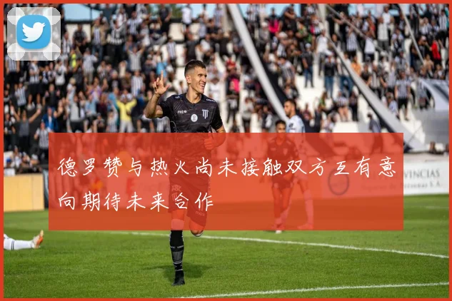 德罗赞与热火尚未接触双方互有意向期待未来合作