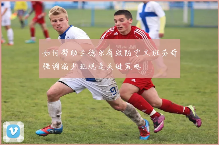 如何帮助兰德尔有效防守文班芬奇强调减少犯规是关键策略