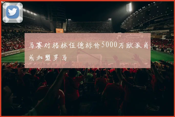 马赛对格林伍德标价5000万欧派肖或加盟罗马