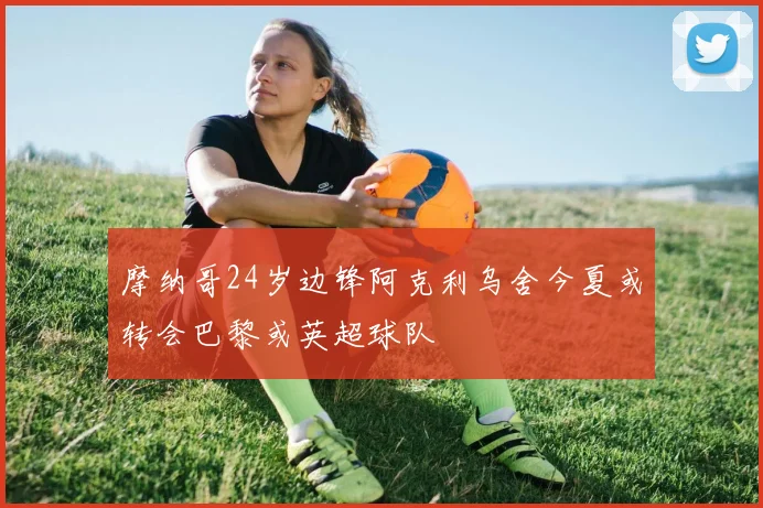 摩纳哥24岁边锋阿克利乌舍今夏或转会巴黎或英超球队