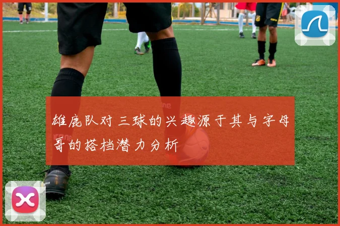 雄鹿队对三球的兴趣源于其与字母哥的搭档潜力分析