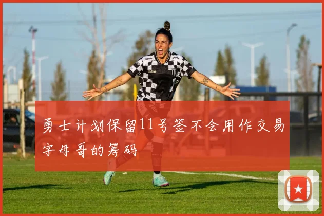 勇士计划保留11号签不会用作交易字母哥的筹码