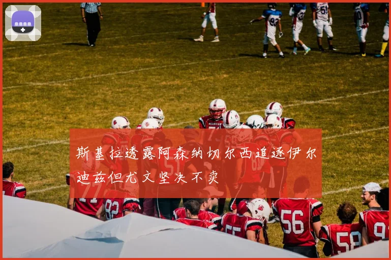 斯基拉透露阿森纳切尔西追逐伊尔迪兹但尤文坚决不卖