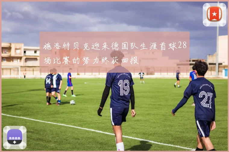施洛特贝克迎来德国队生涯首球28场比赛的努力终获回报